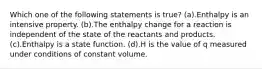 Which one of the following statements is true? (a).Enthalpy is an intensive property. (b).The enthalpy change for a reaction is independent of the state of the reactants and products. (c).Enthalpy is a state function. (d).H is the value of q measured under conditions of constant volume.