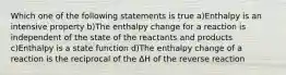 Which one of the following statements is true a)Enthalpy is an intensive property b)The enthalpy change for a reaction is independent of the state of the reactants and products c)Enthalpy is a state function d)The enthalpy change of a reaction is the reciprocal of the ΔH of the reverse reaction