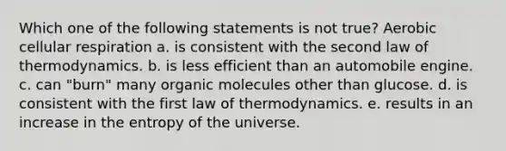 Which one of the following statements is not true? Aerobic <a href='https://www.questionai.com/knowledge/k1IqNYBAJw-cellular-respiration' class='anchor-knowledge'>cellular respiration</a> a. is consistent with the second law of thermodynamics. b. is less efficient than an automobile engine. c. can "burn" many <a href='https://www.questionai.com/knowledge/kjUwUacPFG-organic-molecules' class='anchor-knowledge'>organic molecules</a> other than glucose. d. is consistent with the first law of thermodynamics. e. results in an increase in the entropy of the universe.