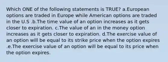 Which ONE of the following statements is TRUE? a.European options are traded in Europe while American options are traded in the U.S .b.The time value of an option increases as it gets closer to expiration. c.The value of an in the money option increases as it gets closer to expiration. d.The exercise value of an option will be equal to its strike price when the option expires .e.The exercise value of an option will be equal to its price when the option expires.