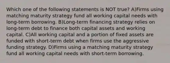 Which one of the following statements is NOT true? A)Firms using matching maturity strategy fund all working capital needs with long-term borrowing. B)Long-term financing strategy relies on long-term debt to finance both capital assets and working capital. C)All working capital and a portion of fixed assets are funded with short-term debt when firms use the aggressive funding strategy. D)Firms using a matching maturity strategy fund all working capital needs with short-term borrowing.