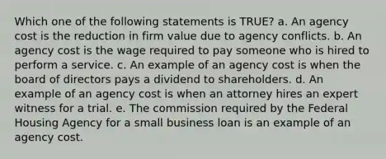 Which one of the following statements is TRUE? a. An agency cost is the reduction in firm value due to agency conflicts. b. An agency cost is the wage required to pay someone who is hired to perform a service. c. An example of an agency cost is when the board of directors pays a dividend to shareholders. d. An example of an agency cost is when an attorney hires an expert witness for a trial. e. The commission required by the Federal Housing Agency for a small business loan is an example of an agency cost.