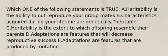 Which ONE of the following statements is TRUE: A.Heritability is the ability to out-reproduce your group-mates B.Characteristics acquired during your lifetime are genetically "heritable" C.Heritability is the extent to which offspring resemble their parents D.Adaptations are features that will decrease reproductive success E.Adaptations are features that are produced by mutation