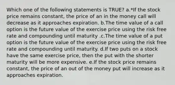 Which one of the following statements is TRUE? a.*If the stock price remains constant, the price of an in the money call will decrease as it approaches expiration. b.The time value of a call option is the future value of the exercise price using the risk free rate and compounding until maturity .c.The time value of a put option is the future value of the exercise price using the risk free rate and compounding until maturity. d.If two puts on a stock have the same exercise price, then the put with the shorter maturity will be more expensive. e.If the stock price remains constant, the price of an out of the money put will increase as it approaches expiration.