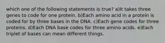 which one of the following statements is true? a)It takes three genes to code for one protein. b)Each amino acid in a protein is coded for by three bases in the DNA. c)Each gene codes for three proteins. d)Each DNA base codes for three <a href='https://www.questionai.com/knowledge/k9gb720LCl-amino-acids' class='anchor-knowledge'>amino acids</a>. e)Each triplet of bases can mean different things.