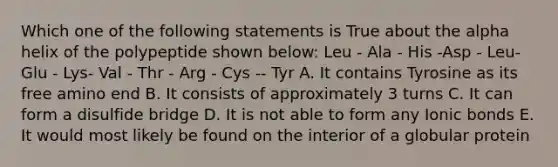 Which one of the following statements is True about the alpha helix of the polypeptide shown below: Leu - Ala - His -Asp - Leu- Glu - Lys- Val - Thr - Arg - Cys -- Tyr A. It contains Tyrosine as its free amino end B. It consists of approximately 3 turns C. It can form a disulfide bridge D. It is not able to form any <a href='https://www.questionai.com/knowledge/kvOuFG6fy1-ionic-bonds' class='anchor-knowledge'>ionic bonds</a> E. It would most likely be found on the interior of a globular protein