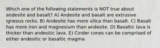 Which one of the following statements is NOT true about andesite and basalt? A) Andesite and basalt are extrusive igneous rocks. B) Andesite has more silica than basalt. C) Basalt has more iron and magnesium than andesite. D) Basaltic lava is thicker than andesitic lava. E) Cinder cones can be comprised of either andesitic or basaltic magma.