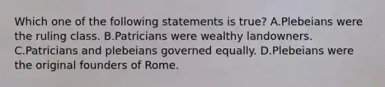 Which one of the following statements is true? A.Plebeians were the ruling class. B.Patricians were wealthy landowners. C.Patricians and plebeians governed equally. D.Plebeians were the original founders of Rome.