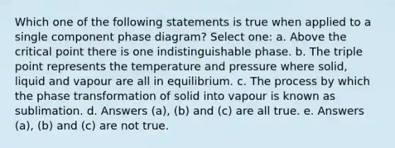 Which one of the following statements is true when applied to a single component phase diagram? Select one: a. Above the critical point there is one indistinguishable phase. b. The triple point represents the temperature and pressure where solid, liquid and vapour are all in equilibrium. c. The process by which the phase transformation of solid into vapour is known as sublimation. d. Answers (a), (b) and (c) are all true. e. Answers (a), (b) and (c) are not true.