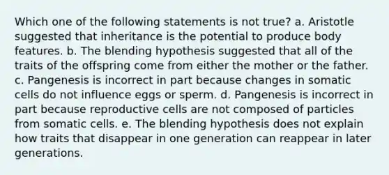 Which one of the following statements is not true? a. Aristotle suggested that inheritance is the potential to produce body features. b. The blending hypothesis suggested that all of the traits of the offspring come from either the mother or the father. c. Pangenesis is incorrect in part because changes in somatic cells do not influence eggs or sperm. d. Pangenesis is incorrect in part because reproductive cells are not composed of particles from somatic cells. e. The blending hypothesis does not explain how traits that disappear in one generation can reappear in later generations.