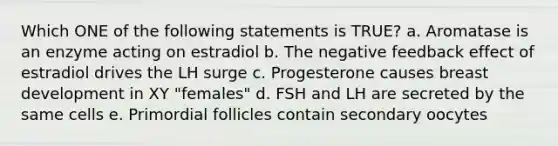 Which ONE of the following statements is TRUE? a. Aromatase is an enzyme acting on estradiol b. The negative feedback effect of estradiol drives the LH surge c. Progesterone causes breast development in XY "females" d. FSH and LH are secreted by the same cells e. Primordial follicles contain secondary oocytes