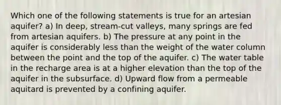 Which one of the following statements is true for an artesian aquifer? a) In deep, stream-cut valleys, many springs are fed from artesian aquifers. b) The pressure at any point in the aquifer is considerably less than the weight of the water column between the point and the top of the aquifer. c) The water table in the recharge area is at a higher elevation than the top of the aquifer in the subsurface. d) Upward flow from a permeable aquitard is prevented by a confining aquifer.