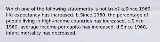 Which one of the following statements is not true? a.Since 1960, life expectancy has increased. b.Since 1960, the percentage of people living in high-income countries has increased. c.Since 1960, average income per capita has increased. d.Since 1960, infant mortality has decreased.