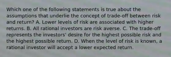 Which one of the following statements is true about the assumptions that underlie the concept of trade-off between risk and return? A. Lower levels of risk are associated with higher returns. B. All rational investors are risk averse. C. The trade-off represents the investors' desire for the highest possible risk and the highest possible return. D. When the level of risk is known, a rational investor will accept a lower expected return.