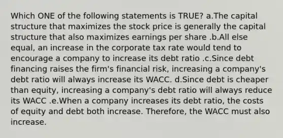 Which ONE of the following statements is TRUE? a.The capital structure that maximizes the stock price is generally the capital structure that also maximizes earnings per share .b.All else equal, an increase in the corporate tax rate would tend to encourage a company to increase its debt ratio .c.Since debt financing raises the firm's financial risk, increasing a company's debt ratio will always increase its WACC. d.Since debt is cheaper than equity, increasing a company's debt ratio will always reduce its WACC .e.When a company increases its debt ratio, the costs of equity and debt both increase. Therefore, the WACC must also increase.