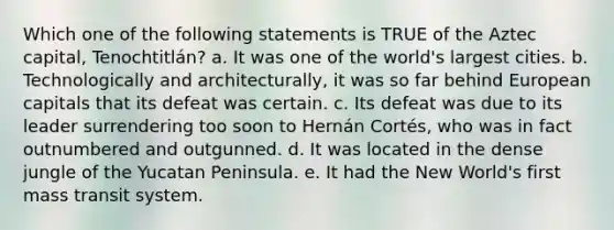 Which one of the following statements is TRUE of the Aztec capital, Tenochtitlán? a. It was one of the world's largest cities. b. Technologically and architecturally, it was so far behind European capitals that its defeat was certain. c. Its defeat was due to its leader surrendering too soon to Hernán Cortés, who was in fact outnumbered and outgunned. d. It was located in the dense jungle of the Yucatan Peninsula. e. It had the New World's first mass transit system.