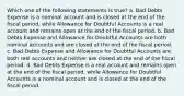 Which one of the following statements is true? a. Bad Debts Expense is a nominal account and is closed at the end of the fiscal period, while Allowance for Doubtful Accounts is a real account and remains open at the end of the fiscal period. b. Bad Debts Expense and Allowance for Doubtful Accounts are both nominal accounts and are closed at the end of the fiscal period. c. Bad Debts Expense and Allowance for Doubtful Accounts are both real accounts and neither are closed at the end of the fiscal period. d. Bad Debts Expense is a real account and remains open at the end of the fiscal period, while Allowance for Doubtful Accounts is a nominal account and is closed at the end of the fiscal period.