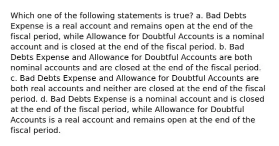 Which one of the following statements is true? a. Bad Debts Expense is a real account and remains open at the end of the fiscal period, while Allowance for Doubtful Accounts is a nominal account and is closed at the end of the fiscal period. b. Bad Debts Expense and Allowance for Doubtful Accounts are both nominal accounts and are closed at the end of the fiscal period. c. Bad Debts Expense and Allowance for Doubtful Accounts are both real accounts and neither are closed at the end of the fiscal period. d. Bad Debts Expense is a nominal account and is closed at the end of the fiscal period, while Allowance for Doubtful Accounts is a real account and remains open at the end of the fiscal period.