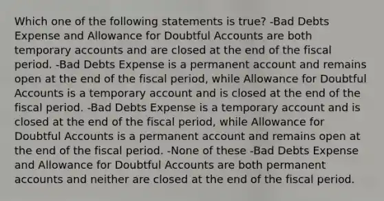 Which one of the following statements is true? -Bad Debts Expense and Allowance for Doubtful Accounts are both temporary accounts and are closed at the end of the fiscal period. -Bad Debts Expense is a permanent account and remains open at the end of the fiscal period, while Allowance for Doubtful Accounts is a temporary account and is closed at the end of the fiscal period. -Bad Debts Expense is a temporary account and is closed at the end of the fiscal period, while Allowance for Doubtful Accounts is a permanent account and remains open at the end of the fiscal period. -None of these -Bad Debts Expense and Allowance for Doubtful Accounts are both permanent accounts and neither are closed at the end of the fiscal period.