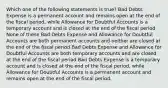 Which one of the following statements is true? Bad Debts Expense is a permanent account and remains open at the end of the fiscal period, while Allowance for Doubtful Accounts is a temporary account and is closed at the end of the fiscal period None of these Bad Debts Expense and Allowance for Doubtful Accounts are both permanent accounts and neither are closed at the end of the fiscal period Bad Debts Expense and Allowance for Doubtful Accounts are both temporary accounts and are closed at the end of the fiscal period Bad Debts Expense is a temporary account and is closed at the end of the fiscal period, while Allowance for Doubtful Accounts is a permanent account and remains open at the end of the fiscal period.