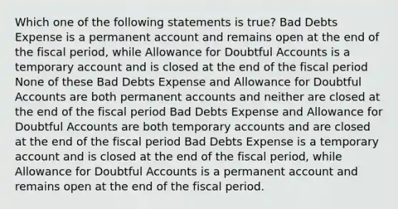 Which one of the following statements is true? Bad Debts Expense is a permanent account and remains open at the end of the fiscal period, while Allowance for Doubtful Accounts is a temporary account and is closed at the end of the fiscal period None of these Bad Debts Expense and Allowance for Doubtful Accounts are both permanent accounts and neither are closed at the end of the fiscal period Bad Debts Expense and Allowance for Doubtful Accounts are both temporary accounts and are closed at the end of the fiscal period Bad Debts Expense is a temporary account and is closed at the end of the fiscal period, while Allowance for Doubtful Accounts is a permanent account and remains open at the end of the fiscal period.