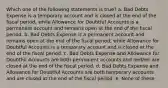 Which one of the following statements is true? a. Bad Debts Expense is a temporary account and is closed at the end of the fiscal period, while Allowance for Doubtful Accounts is a permanent account and remains open at the end of the fiscal period. b. Bad Debts Expense is a permanent account and remains open at the end of the fiscal period, while Allowance for Doubtful Accounts is a temporary account and is closed at the end of the fiscal period. c. Bad Debts Expense and Allowance for Doubtful Accounts are both permanent accounts and neither are closed at the end of the fiscal period. d. Bad Debts Expense and Allowance for Doubtful Accounts are both temporary accounts and are closed at the end of the fiscal period. e. None of these