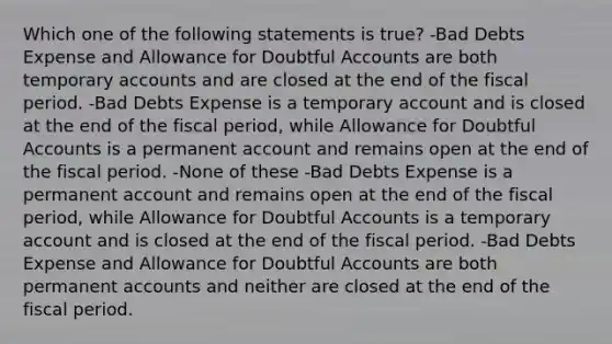 Which one of the following statements is true? -Bad Debts Expense and Allowance for Doubtful Accounts are both temporary accounts and are closed at the end of the fiscal period. -Bad Debts Expense is a temporary account and is closed at the end of the fiscal period, while Allowance for Doubtful Accounts is a permanent account and remains open at the end of the fiscal period. -None of these -Bad Debts Expense is a permanent account and remains open at the end of the fiscal period, while Allowance for Doubtful Accounts is a temporary account and is closed at the end of the fiscal period. -Bad Debts Expense and Allowance for Doubtful Accounts are both permanent accounts and neither are closed at the end of the fiscal period.