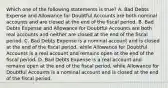 Which one of the following statements is true? A. Bad Debts Expense and Allowance for Doubtful Accounts are both nominal accounts and are closed at the end of the fiscal period. B. Bad Debts Expense and Allowance for Doubtful Accounts are both real accounts and neither are closed at the end of the fiscal period. C. Bad Debts Expense is a nominal account and is closed at the end of the fiscal period, while Allowance for Doubtful Accounts is a real account and remains open at the end of the fiscal period. D. Bad Debts Expense is a real account and remains open at the end of the fiscal period, while Allowance for Doubtful Accounts is a nominal account and is closed at the end of the fiscal period.