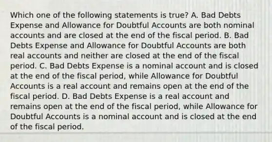 Which one of the following statements is true? A. Bad Debts Expense and Allowance for Doubtful Accounts are both nominal accounts and are closed at the end of the fiscal period. B. Bad Debts Expense and Allowance for Doubtful Accounts are both real accounts and neither are closed at the end of the fiscal period. C. Bad Debts Expense is a nominal account and is closed at the end of the fiscal period, while Allowance for Doubtful Accounts is a real account and remains open at the end of the fiscal period. D. Bad Debts Expense is a real account and remains open at the end of the fiscal period, while Allowance for Doubtful Accounts is a nominal account and is closed at the end of the fiscal period.