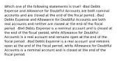 Which one of the following statements is true? -Bad Debts Expense and Allowance for Doubtful Accounts are both nominal accounts and are closed at the end of the fiscal period. -Bad Debts Expense and Allowance for Doubtful Accounts are both real accounts and neither are closed at the end of the fiscal period. -Bad Debts Expense is a nominal account and is closed at the end of the fiscal period, while Allowance for Doubtful Accounts is a real account and remains open at the end of the fiscal period. -Bad Debts Expense is a real account and remains open at the end of the fiscal period, while Allowance for Doubtful Accounts is a nominal account and is closed at the end of the fiscal period.