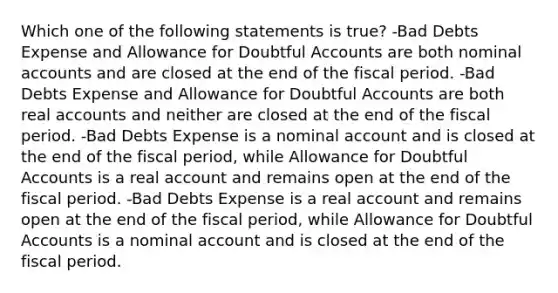 Which one of the following statements is true? -Bad Debts Expense and Allowance for Doubtful Accounts are both nominal accounts and are closed at the end of the fiscal period. -Bad Debts Expense and Allowance for Doubtful Accounts are both real accounts and neither are closed at the end of the fiscal period. -Bad Debts Expense is a nominal account and is closed at the end of the fiscal period, while Allowance for Doubtful Accounts is a real account and remains open at the end of the fiscal period. -Bad Debts Expense is a real account and remains open at the end of the fiscal period, while Allowance for Doubtful Accounts is a nominal account and is closed at the end of the fiscal period.