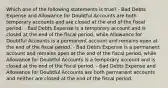 Which one of the following statements is true? - Bad Debts Expense and Allowance for Doubtful Accounts are both temporary accounts and are closed at the end of the fiscal period. - Bad Debts Expense is a temporary account and is closed at the end of the fiscal period, while Allowance for Doubtful Accounts is a permanent account and remains open at the end of the fiscal period. - Bad Debts Expense is a permanent account and remains open at the end of the fiscal period, while Allowance for Doubtful Accounts is a temporary account and is closed at the end of the fiscal period. - Bad Debts Expense and Allowance for Doubtful Accounts are both permanent accounts and neither are closed at the end of the fiscal period.