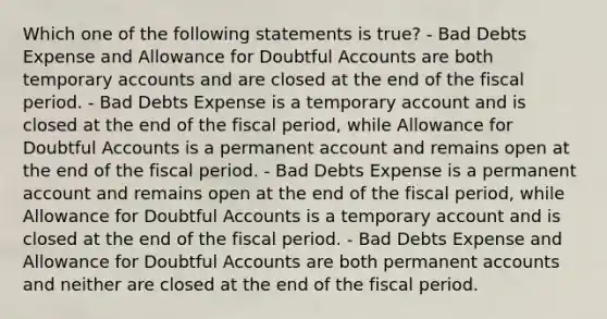 Which one of the following statements is true? - Bad Debts Expense and Allowance for Doubtful Accounts are both temporary accounts and are closed at the end of the fiscal period. - Bad Debts Expense is a temporary account and is closed at the end of the fiscal period, while Allowance for Doubtful Accounts is a permanent account and remains open at the end of the fiscal period. - Bad Debts Expense is a permanent account and remains open at the end of the fiscal period, while Allowance for Doubtful Accounts is a temporary account and is closed at the end of the fiscal period. - Bad Debts Expense and Allowance for Doubtful Accounts are both permanent accounts and neither are closed at the end of the fiscal period.