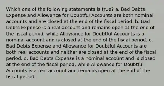 Which one of the following statements is true? a. Bad Debts Expense and Allowance for Doubtful Accounts are both nominal accounts and are closed at the end of the fiscal period. b. Bad Debts Expense is a real account and remains open at the end of the fiscal period, while Allowance for Doubtful Accounts is a nominal account and is closed at the end of the fiscal period. c. Bad Debts Expense and Allowance for Doubtful Accounts are both real accounts and neither are closed at the end of the fiscal period. d. Bad Debts Expense is a nominal account and is closed at the end of the fiscal period, while Allowance for Doubtful Accounts is a real account and remains open at the end of the fiscal period.