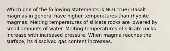 Which one of the following statements is NOT true? Basalt magmas in general have higher temperatures than rhyolite magmas. Melting temperatures of silicate rocks are lowered by small amounts of water. Melting temperatures of silicate rocks increase with increased pressure. When magma reaches the surface, its dissolved gas content increases.