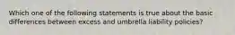 Which one of the following statements is true about the basic differences between excess and umbrella liability policies?