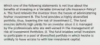 Which one of the following statements is not true about the benefits of investing in a Variable Universal Life Insurance Policy? A. The fund relieves the investor from the hassle of administering his/her investment B. The fund provides a highly diversified portfolio, thus, lowering the risk of investment C. The fund ensures definite high yields for an investor since it is managed by the professionals who are well-versed in the management of risk of investment Portfolios. D. The fund enables small investors to participate in a pool of diversified portfolio in which he/she is unlikely to have access to with low investment capital.