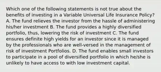 Which one of the following statements is not true about the benefits of investing in a Variable Universal Life Insurance Policy? A. The fund relieves the investor from the hassle of administering his/her investment B. The fund provides a highly diversified portfolio, thus, lowering the risk of investment C. The fund ensures definite high yields for an investor since it is managed by the professionals who are well-versed in the management of risk of investment Portfolios. D. The fund enables small investors to participate in a pool of diversified portfolio in which he/she is unlikely to have access to with low investment capital.