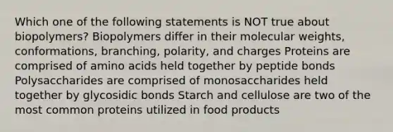 Which one of the following statements is NOT true about biopolymers? Biopolymers differ in their molecular weights, conformations, branching, polarity, and charges Proteins are comprised of amino acids held together by peptide bonds Polysaccharides are comprised of monosaccharides held together by glycosidic bonds Starch and cellulose are two of the most common proteins utilized in food products