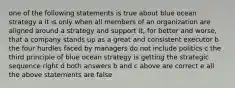 one of the following statements is true about blue ocean strategy a it is only when all members of an organization are aligned around a strategy and support it, for better and worse, that a company stands up as a great and consistent executor b the four hurdles faced by managers do not include politics c the third principle of blue ocean strategy is getting the strategic sequence right d both answers b and c above are correct e all the above statements are false