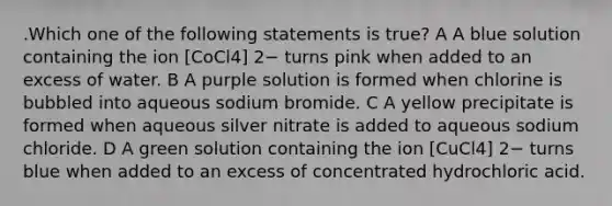 .Which one of the following statements is true? A A blue solution containing the ion [CoCl4] 2− turns pink when added to an excess of water. B A purple solution is formed when chlorine is bubbled into aqueous sodium bromide. C A yellow precipitate is formed when aqueous silver nitrate is added to aqueous sodium chloride. D A green solution containing the ion [CuCl4] 2− turns blue when added to an excess of concentrated hydrochloric acid.