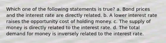 Which one of the following statements is true? a. Bond prices and the interest rate are directly related. b. A lower interest rate raises the opportunity cost of holding money. c. The supply of money is directly related to the interest rate. d. The total demand for money is inversely related to the interest rate.