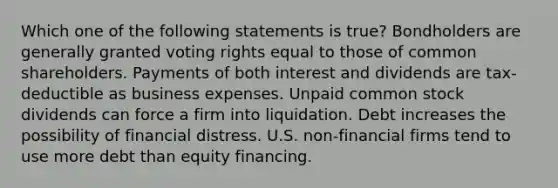 Which one of the following statements is true? Bondholders are generally granted voting rights equal to those of common shareholders. Payments of both interest and dividends are tax-deductible as business expenses. Unpaid common stock dividends can force a firm into liquidation. Debt increases the possibility of financial distress. U.S. non-financial firms tend to use more debt than equity financing.