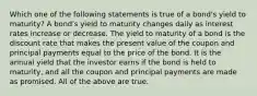 Which one of the following statements is true of a bond's yield to maturity? A bond's yield to maturity changes daily as interest rates increase or decrease. The yield to maturity of a bond is the discount rate that makes the present value of the coupon and principal payments equal to the price of the bond. It is the annual yield that the investor earns if the bond is held to maturity, and all the coupon and principal payments are made as promised. All of the above are true.