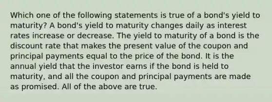 Which one of the following statements is true of a bond's yield to maturity? A bond's yield to maturity changes daily as interest rates increase or decrease. The yield to maturity of a bond is the discount rate that makes the present value of the coupon and principal payments equal to the price of the bond. It is the annual yield that the investor earns if the bond is held to maturity, and all the coupon and principal payments are made as promised. All of the above are true.