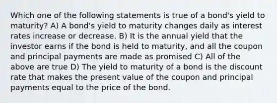 Which one of the following statements is true of a bond's yield to maturity? A) A bond's yield to maturity changes daily as interest rates increase or decrease. B) It is the annual yield that the investor earns if the bond is held to maturity, and all the coupon and principal payments are made as promised C) All of the above are true D) The yield to maturity of a bond is the discount rate that makes the present value of the coupon and principal payments equal to the price of the bond.