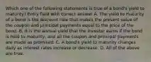 Which one of the following statements is true of a bond's yield to maturity? Entry field with correct answer A. The yield to maturity of a bond is the discount rate that makes the present value of the coupon and principal payments equal to the price of the bond. B. It is the annual yield that the investor earns if the bond is held to maturity, and all the coupon and principal payments are made as promised. C. A bond's yield to maturity changes daily as interest rates increase or decrease. D. All of the above are true.