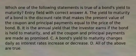 Which one of the following statements is true of a bond's yield to maturity? Entry field with correct answer A. The yield to maturity of a bond is the discount rate that makes the present value of the coupon and principal payments equal to the price of the bond. B. It is the annual yield that the investor earns if the bond is held to maturity, and all the coupon and principal payments are made as promised. C. A bond's yield to maturity changes daily as interest rates increase or decrease. D. All of the above are true.