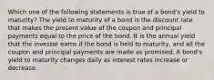 Which one of the following statements is true of a bond's yield to maturity? The yield to maturity of a bond is the discount rate that makes the present value of the coupon and principal payments equal to the price of the bond. It is the annual yield that the investor earns if the bond is held to maturity, and all the coupon and principal payments are made as promised. A bond's yield to maturity changes daily as interest rates increase or decrease.