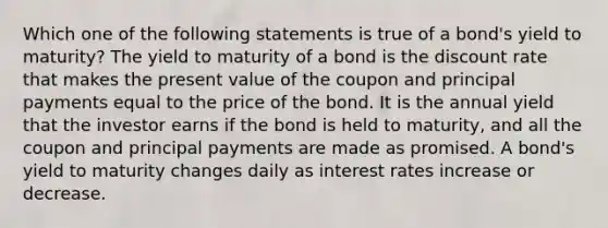 Which one of the following statements is true of a bond's yield to maturity? The yield to maturity of a bond is the discount rate that makes the present value of the coupon and principal payments equal to the price of the bond. It is the annual yield that the investor earns if the bond is held to maturity, and all the coupon and principal payments are made as promised. A bond's yield to maturity changes daily as interest rates increase or decrease.